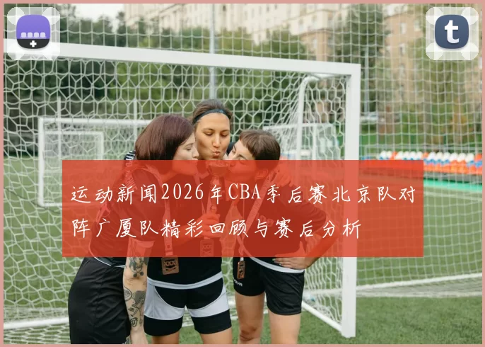 运动新闻2026年CBA季后赛北京队对阵广厦队精彩回顾与赛后分析