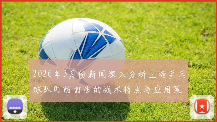 2026年3月份新闻深入分析上海乒乓球队盯防打法的战术特点与应用策略