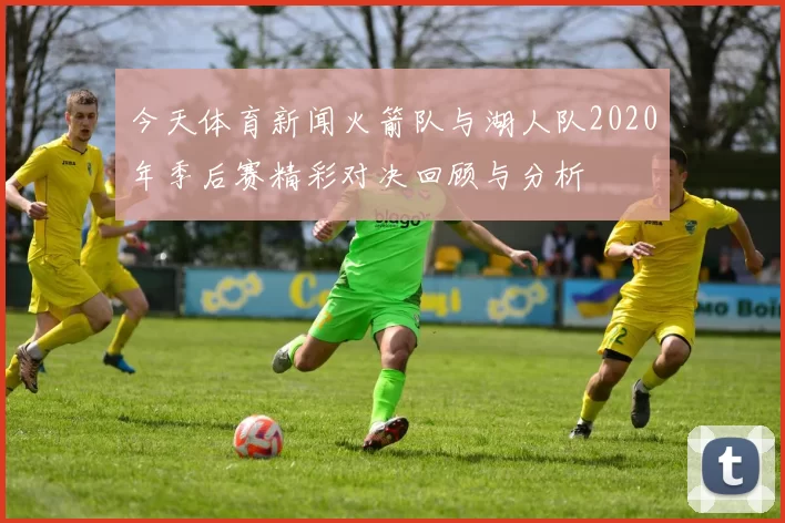 今天体育新闻火箭队与湖人队2020年季后赛精彩对决回顾与分析