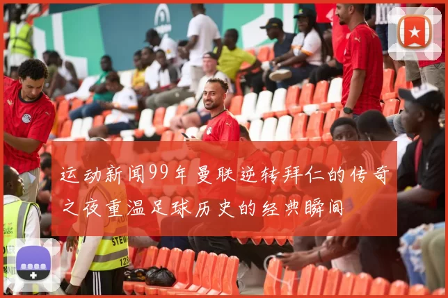 运动新闻99年曼联逆转拜仁的传奇之夜重温足球历史的经典瞬间