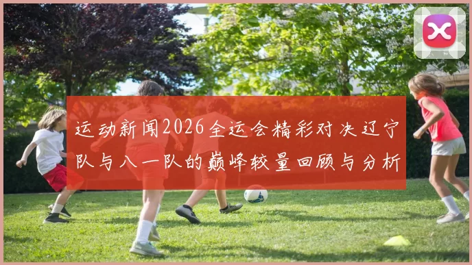 运动新闻2026全运会精彩对决辽宁队与八一队的巅峰较量回顾与分析