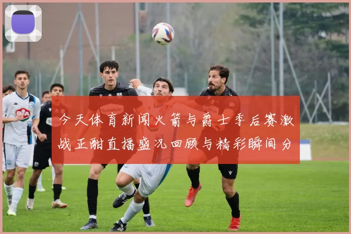 今天体育新闻火箭与爵士季后赛激战正酣直播盛况回顾与精彩瞬间分享