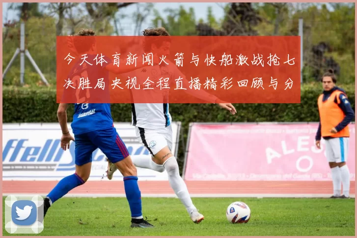 今天体育新闻火箭与快船激战抢七决胜局央视全程直播精彩回顾与分析